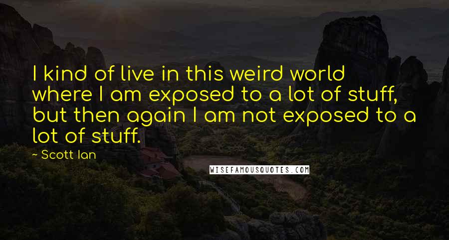 Scott Ian Quotes: I kind of live in this weird world where I am exposed to a lot of stuff, but then again I am not exposed to a lot of stuff.