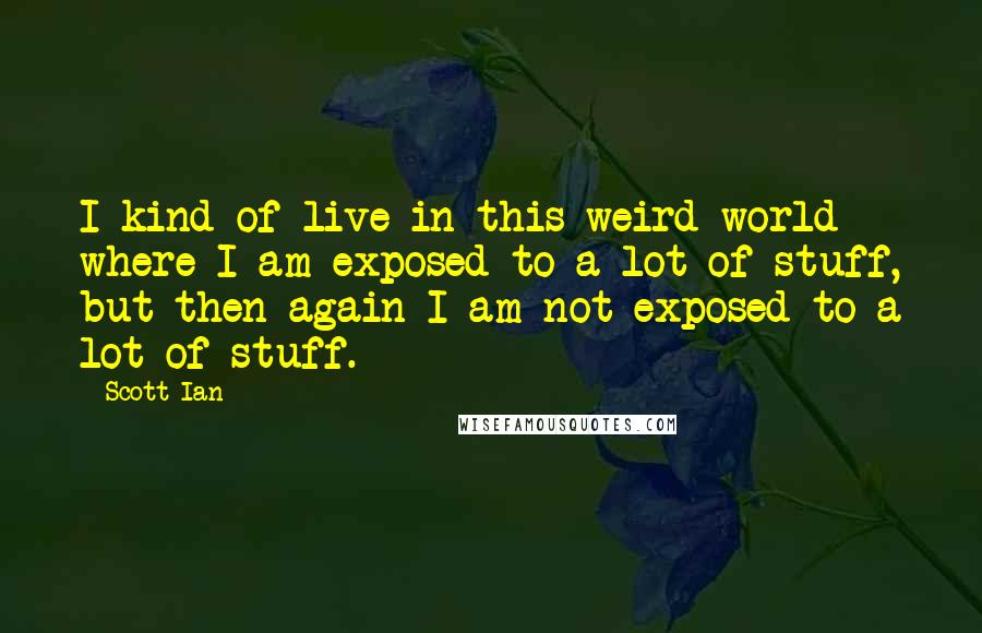 Scott Ian Quotes: I kind of live in this weird world where I am exposed to a lot of stuff, but then again I am not exposed to a lot of stuff.