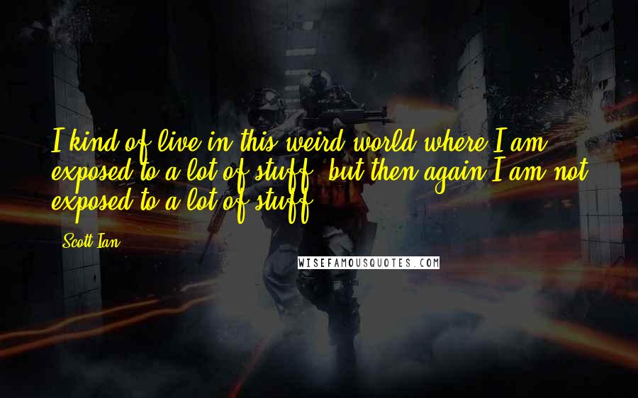 Scott Ian Quotes: I kind of live in this weird world where I am exposed to a lot of stuff, but then again I am not exposed to a lot of stuff.