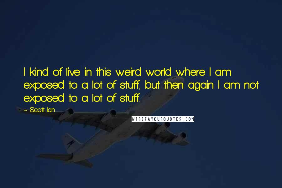 Scott Ian Quotes: I kind of live in this weird world where I am exposed to a lot of stuff, but then again I am not exposed to a lot of stuff.