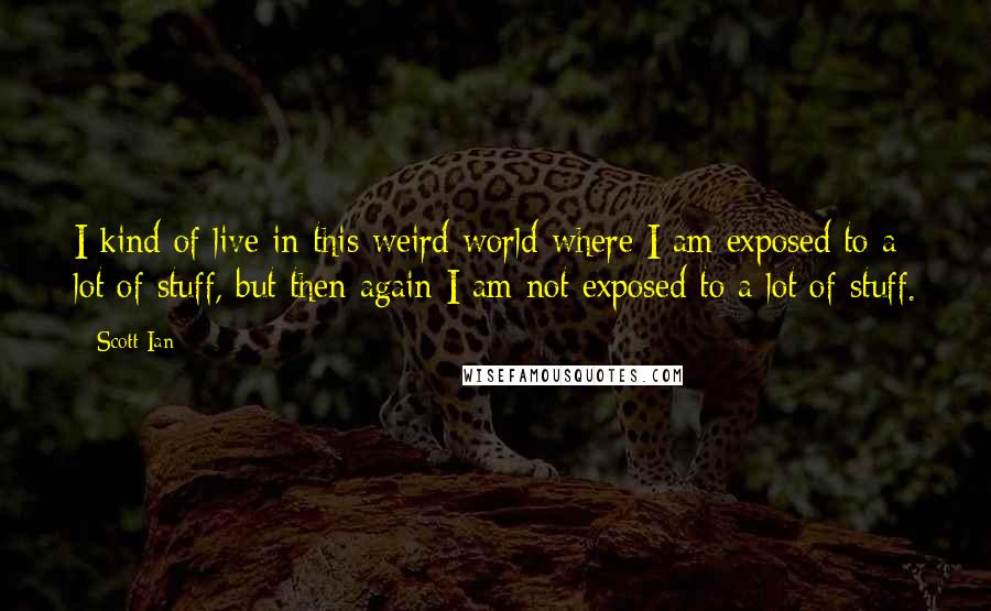 Scott Ian Quotes: I kind of live in this weird world where I am exposed to a lot of stuff, but then again I am not exposed to a lot of stuff.