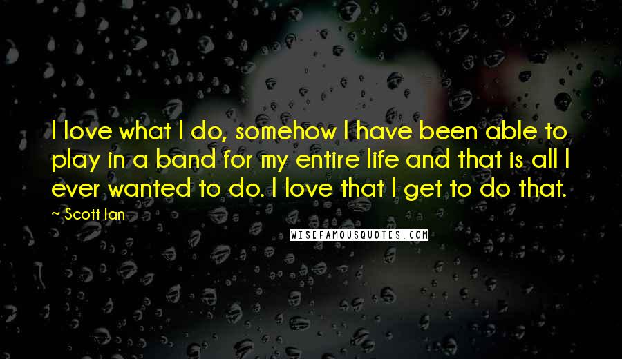 Scott Ian Quotes: I love what I do, somehow I have been able to play in a band for my entire life and that is all I ever wanted to do. I love that I get to do that.