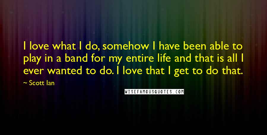 Scott Ian Quotes: I love what I do, somehow I have been able to play in a band for my entire life and that is all I ever wanted to do. I love that I get to do that.