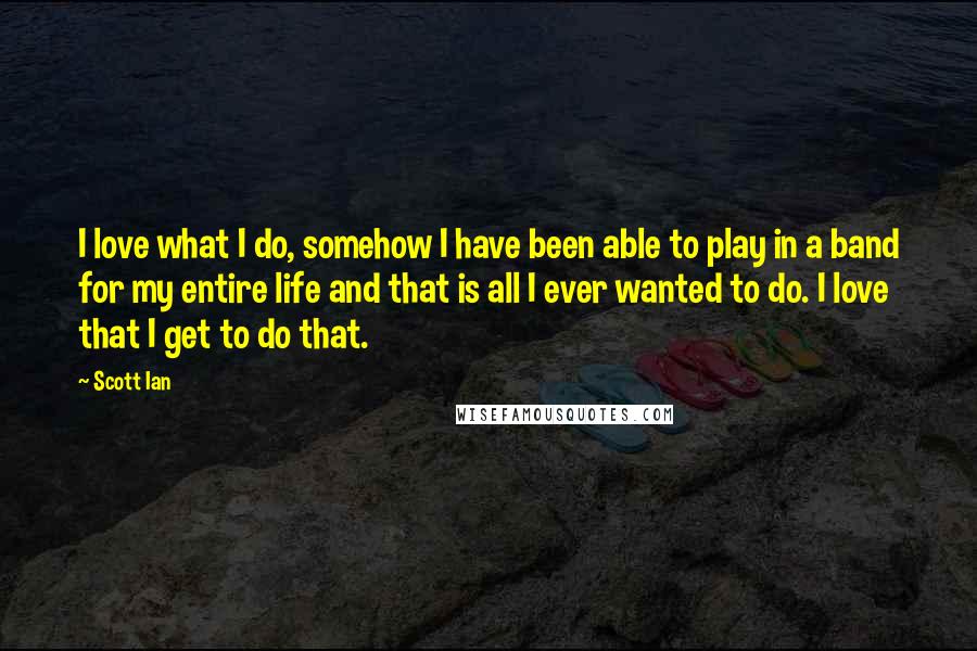 Scott Ian Quotes: I love what I do, somehow I have been able to play in a band for my entire life and that is all I ever wanted to do. I love that I get to do that.