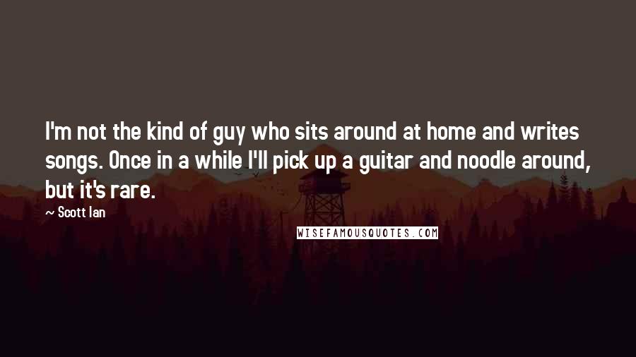 Scott Ian Quotes: I'm not the kind of guy who sits around at home and writes songs. Once in a while I'll pick up a guitar and noodle around, but it's rare.
