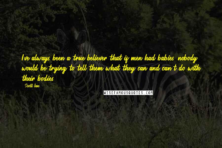 Scott Ian Quotes: I've always been a true believer that if men had babies, nobody would be trying to tell them what they can and can't do with their bodies.