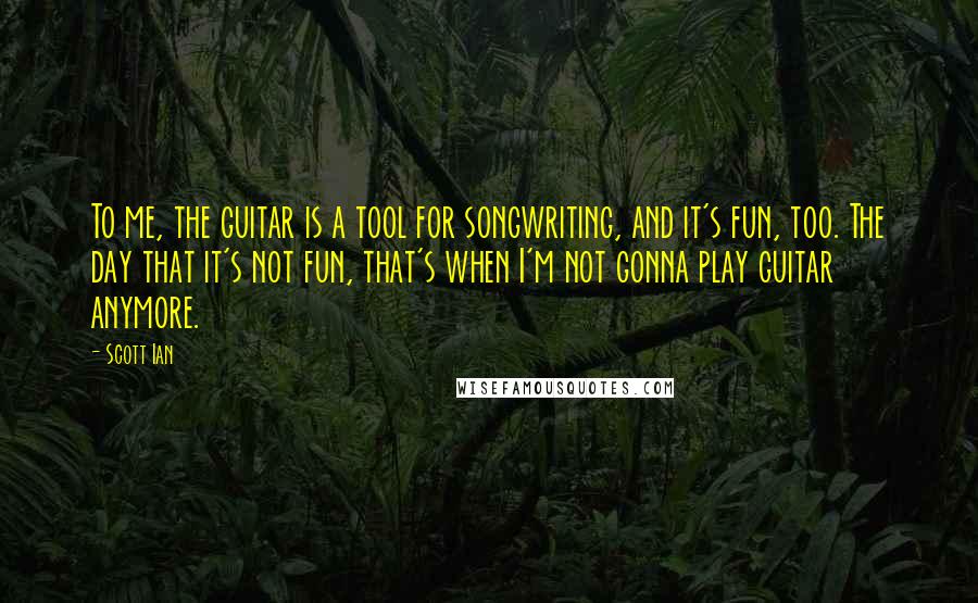 Scott Ian Quotes: To me, the guitar is a tool for songwriting, and it's fun, too. The day that it's not fun, that's when I'm not gonna play guitar anymore.