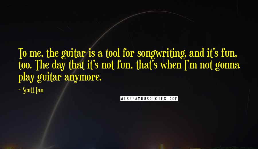 Scott Ian Quotes: To me, the guitar is a tool for songwriting, and it's fun, too. The day that it's not fun, that's when I'm not gonna play guitar anymore.