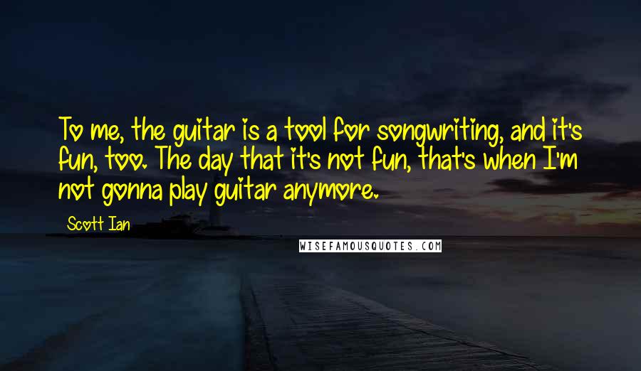 Scott Ian Quotes: To me, the guitar is a tool for songwriting, and it's fun, too. The day that it's not fun, that's when I'm not gonna play guitar anymore.