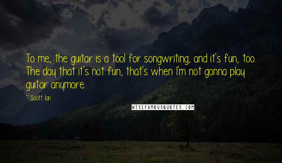 Scott Ian Quotes: To me, the guitar is a tool for songwriting, and it's fun, too. The day that it's not fun, that's when I'm not gonna play guitar anymore.