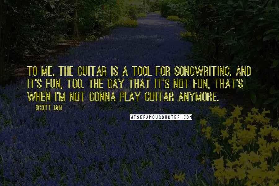 Scott Ian Quotes: To me, the guitar is a tool for songwriting, and it's fun, too. The day that it's not fun, that's when I'm not gonna play guitar anymore.