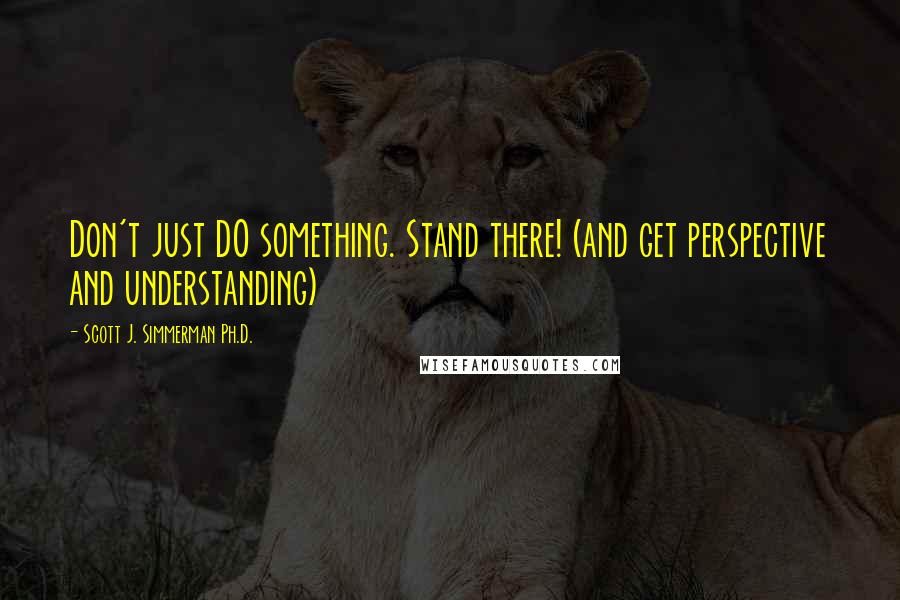 Scott J. Simmerman Ph.D. Quotes: Don't just DO something. Stand there! (and get perspective and understanding)