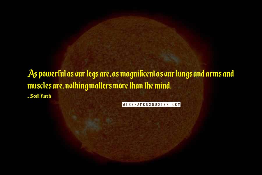 Scott Jurek Quotes: As powerful as our legs are, as magnificent as our lungs and arms and muscles are, nothing matters more than the mind.