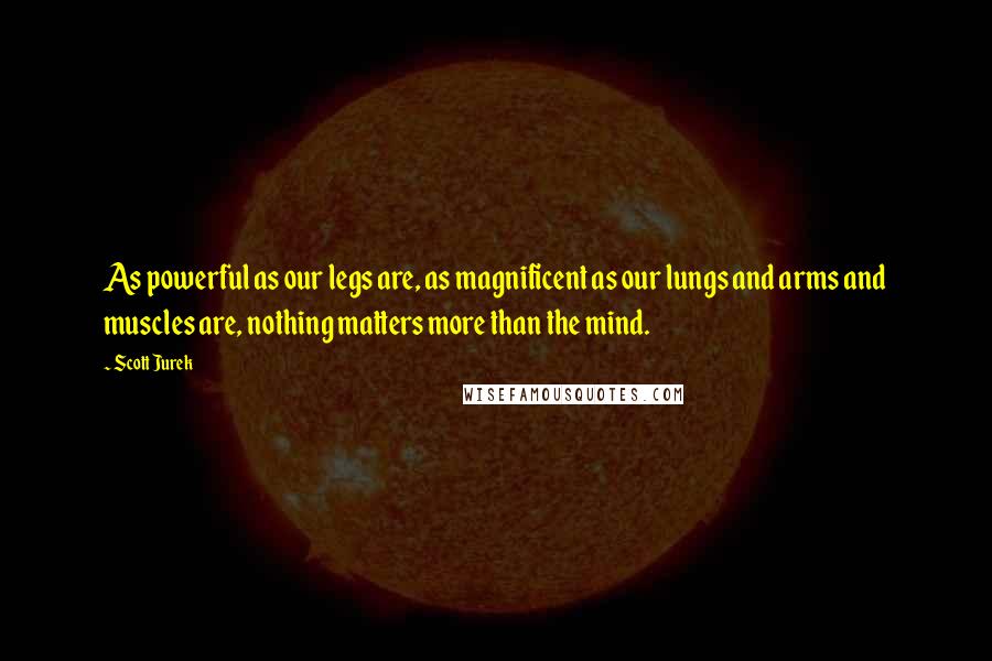 Scott Jurek Quotes: As powerful as our legs are, as magnificent as our lungs and arms and muscles are, nothing matters more than the mind.