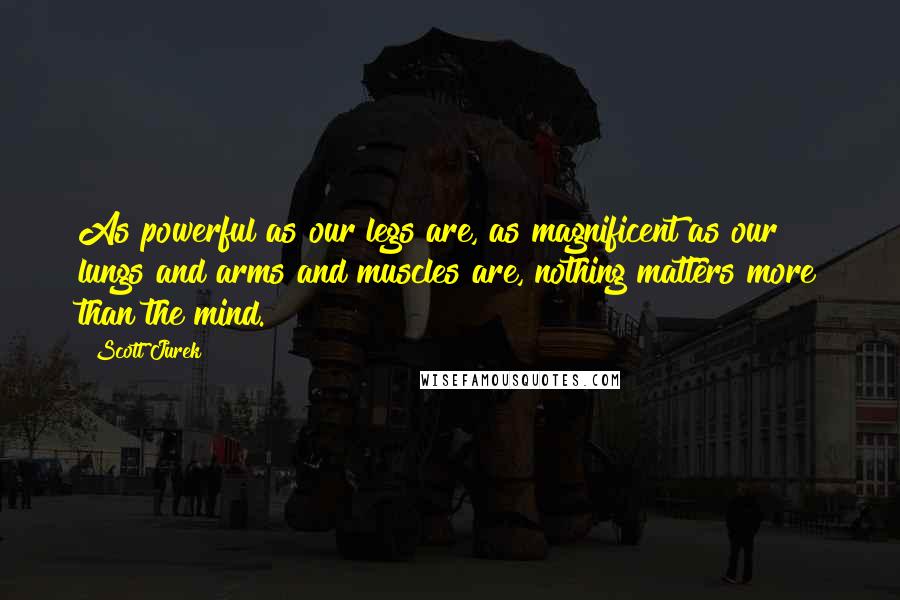 Scott Jurek Quotes: As powerful as our legs are, as magnificent as our lungs and arms and muscles are, nothing matters more than the mind.