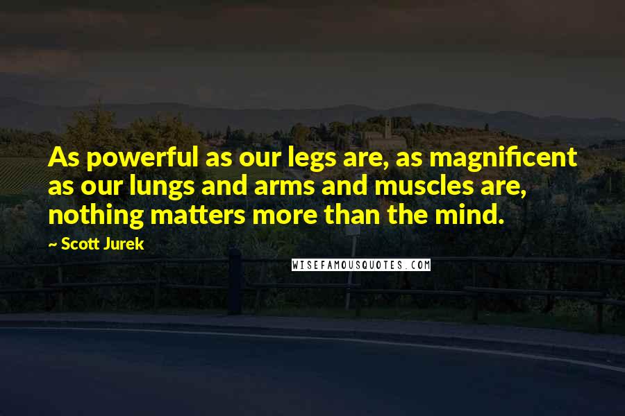Scott Jurek Quotes: As powerful as our legs are, as magnificent as our lungs and arms and muscles are, nothing matters more than the mind.
