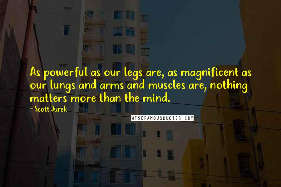 Scott Jurek Quotes: As powerful as our legs are, as magnificent as our lungs and arms and muscles are, nothing matters more than the mind.
