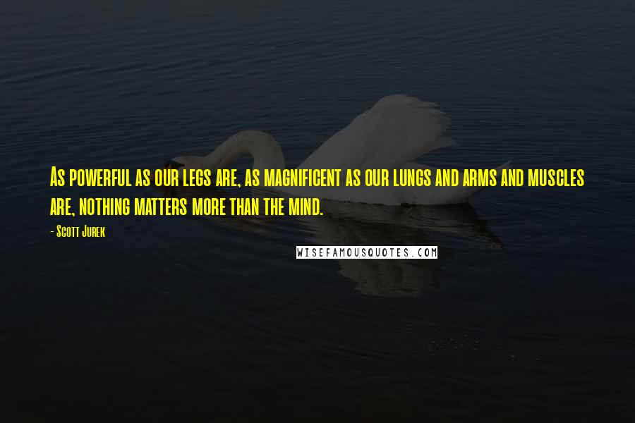 Scott Jurek Quotes: As powerful as our legs are, as magnificent as our lungs and arms and muscles are, nothing matters more than the mind.