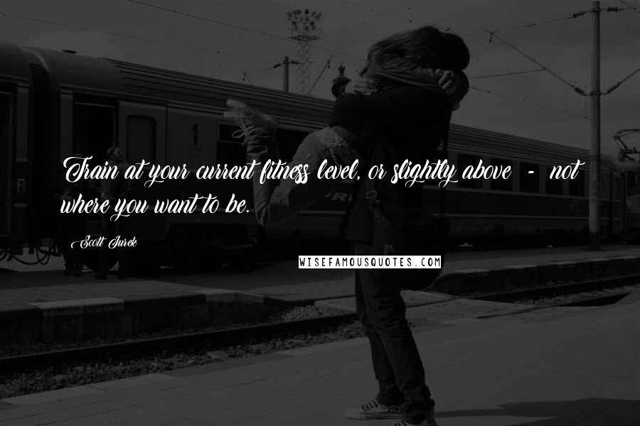 Scott Jurek Quotes: Train at your current fitness level, or slightly above - not where you want to be.