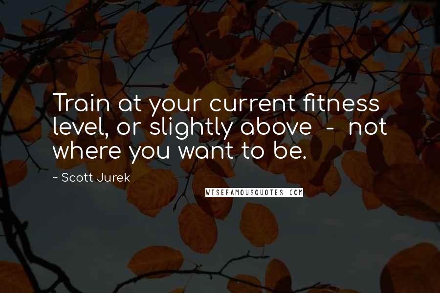 Scott Jurek Quotes: Train at your current fitness level, or slightly above  -  not where you want to be.