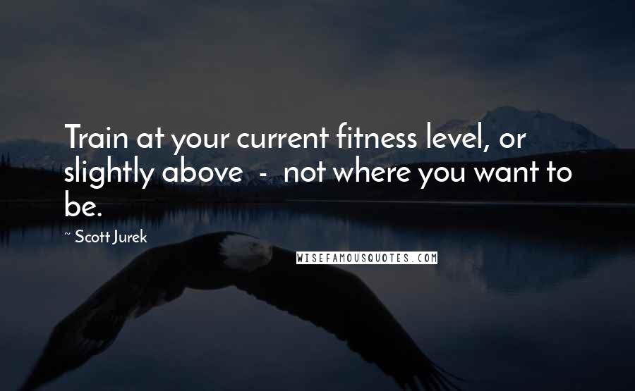 Scott Jurek Quotes: Train at your current fitness level, or slightly above  -  not where you want to be.