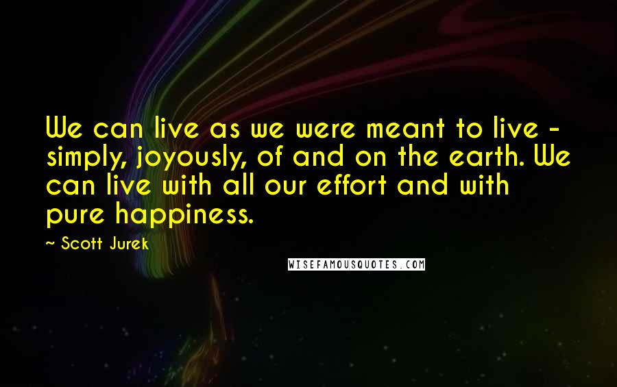 Scott Jurek Quotes: We can live as we were meant to live - simply, joyously, of and on the earth. We can live with all our effort and with pure happiness.