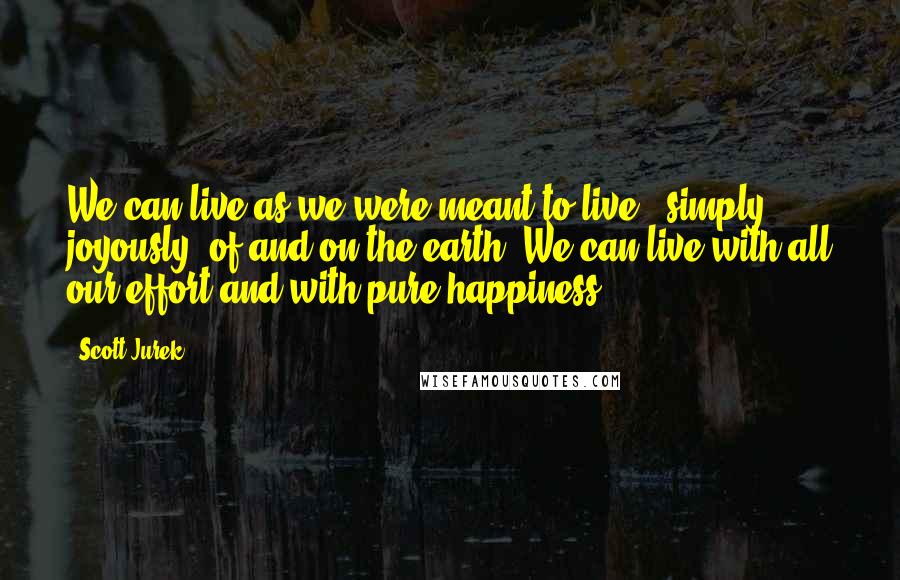 Scott Jurek Quotes: We can live as we were meant to live - simply, joyously, of and on the earth. We can live with all our effort and with pure happiness.
