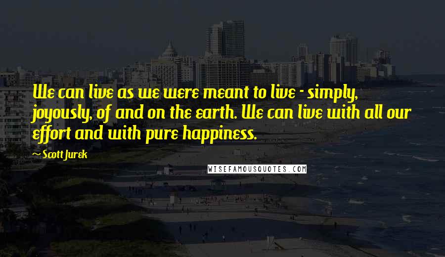 Scott Jurek Quotes: We can live as we were meant to live - simply, joyously, of and on the earth. We can live with all our effort and with pure happiness.