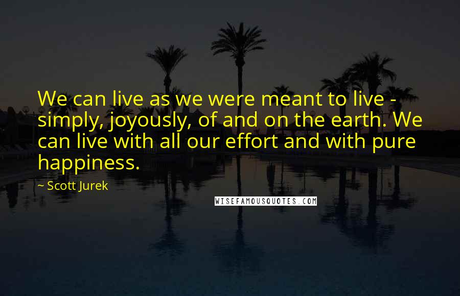 Scott Jurek Quotes: We can live as we were meant to live - simply, joyously, of and on the earth. We can live with all our effort and with pure happiness.