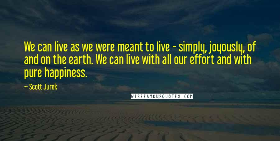 Scott Jurek Quotes: We can live as we were meant to live - simply, joyously, of and on the earth. We can live with all our effort and with pure happiness.