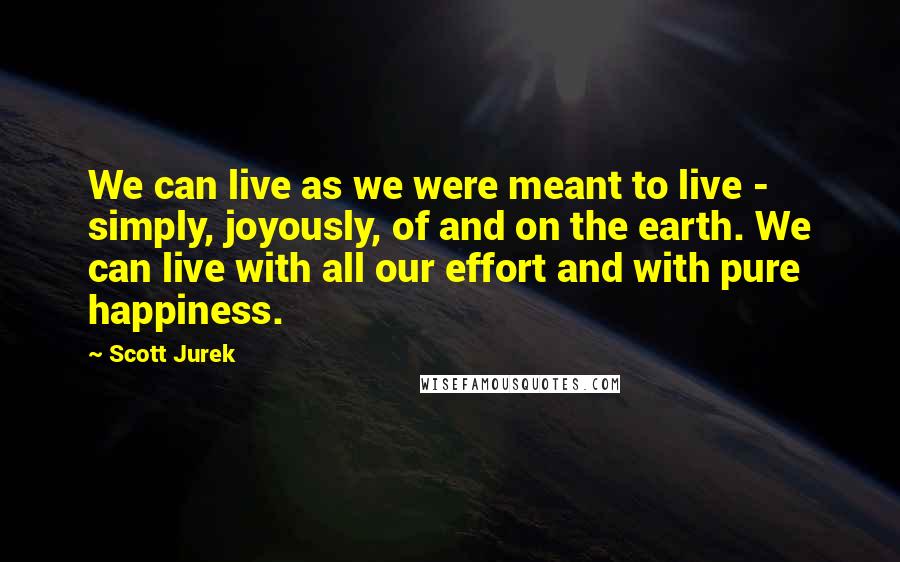 Scott Jurek Quotes: We can live as we were meant to live - simply, joyously, of and on the earth. We can live with all our effort and with pure happiness.