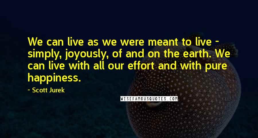 Scott Jurek Quotes: We can live as we were meant to live - simply, joyously, of and on the earth. We can live with all our effort and with pure happiness.