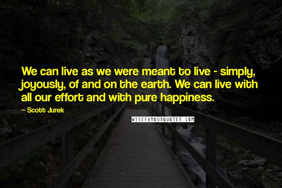 Scott Jurek Quotes: We can live as we were meant to live - simply, joyously, of and on the earth. We can live with all our effort and with pure happiness.
