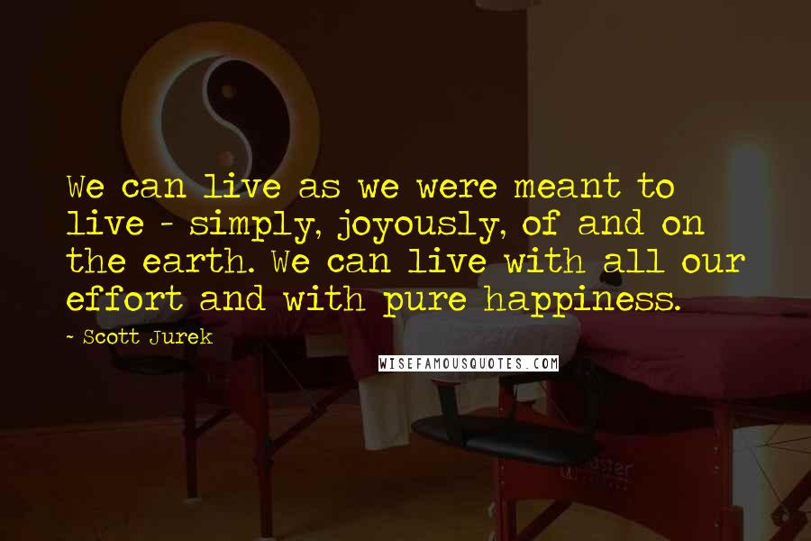 Scott Jurek Quotes: We can live as we were meant to live - simply, joyously, of and on the earth. We can live with all our effort and with pure happiness.
