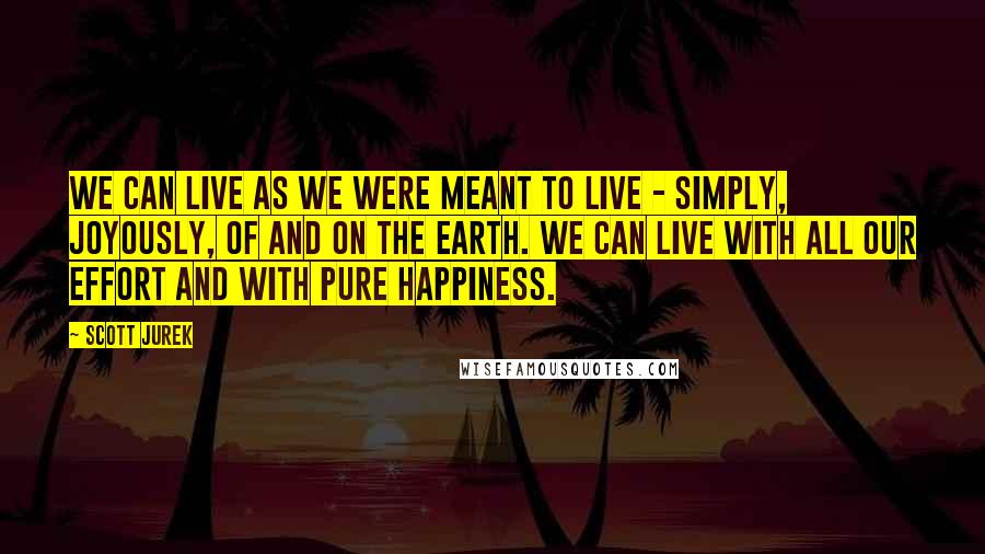 Scott Jurek Quotes: We can live as we were meant to live - simply, joyously, of and on the earth. We can live with all our effort and with pure happiness.
