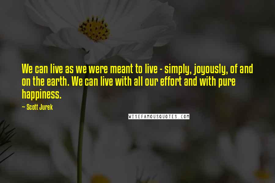Scott Jurek Quotes: We can live as we were meant to live - simply, joyously, of and on the earth. We can live with all our effort and with pure happiness.