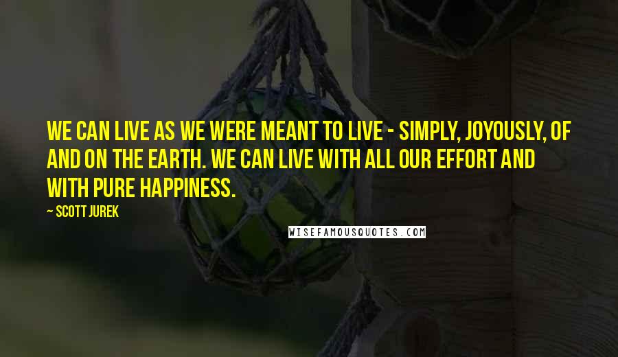Scott Jurek Quotes: We can live as we were meant to live - simply, joyously, of and on the earth. We can live with all our effort and with pure happiness.