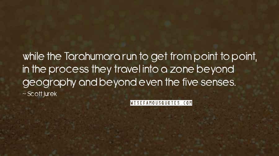 Scott Jurek Quotes: while the Tarahumara run to get from point to point, in the process they travel into a zone beyond geography and beyond even the five senses.