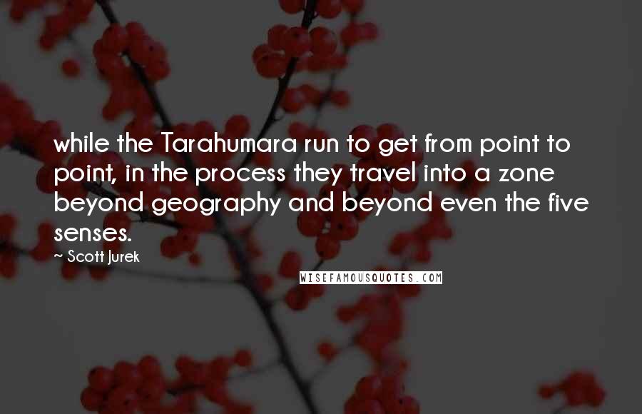 Scott Jurek Quotes: while the Tarahumara run to get from point to point, in the process they travel into a zone beyond geography and beyond even the five senses.