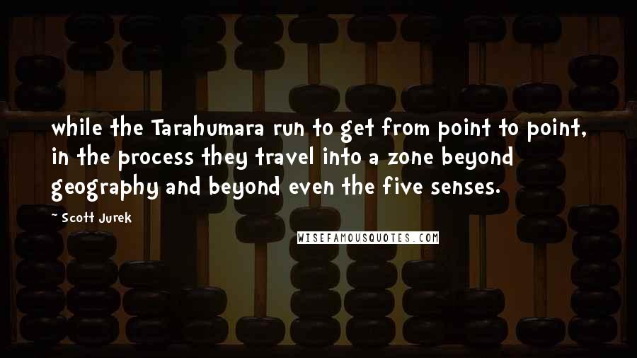 Scott Jurek Quotes: while the Tarahumara run to get from point to point, in the process they travel into a zone beyond geography and beyond even the five senses.