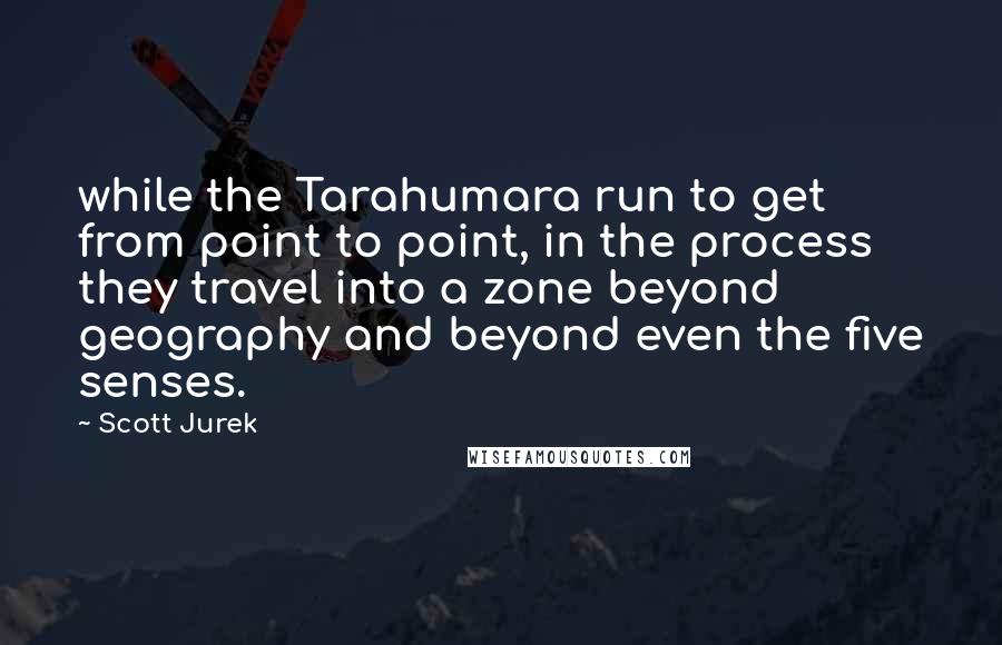 Scott Jurek Quotes: while the Tarahumara run to get from point to point, in the process they travel into a zone beyond geography and beyond even the five senses.