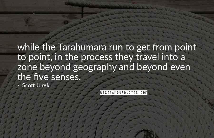 Scott Jurek Quotes: while the Tarahumara run to get from point to point, in the process they travel into a zone beyond geography and beyond even the five senses.