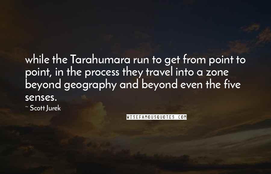 Scott Jurek Quotes: while the Tarahumara run to get from point to point, in the process they travel into a zone beyond geography and beyond even the five senses.