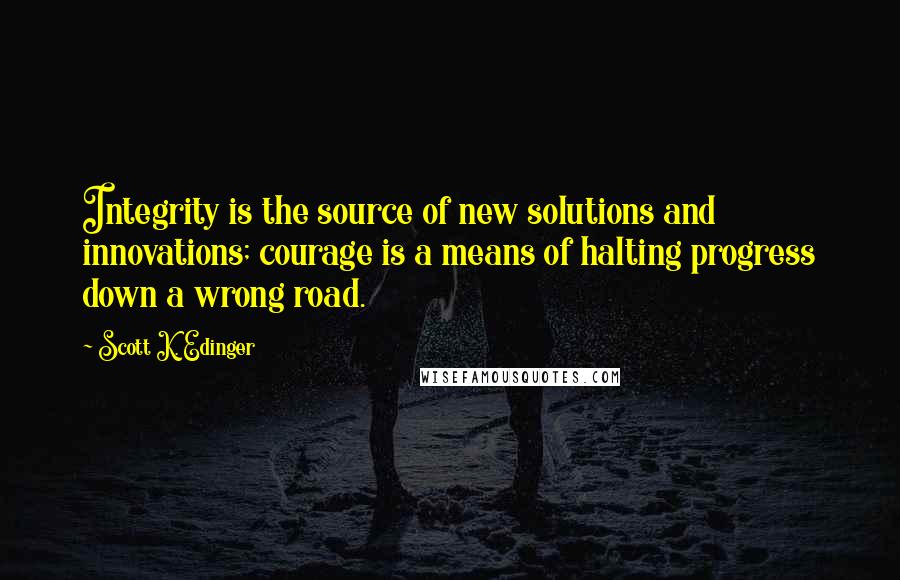 Scott K. Edinger Quotes: Integrity is the source of new solutions and innovations; courage is a means of halting progress down a wrong road.