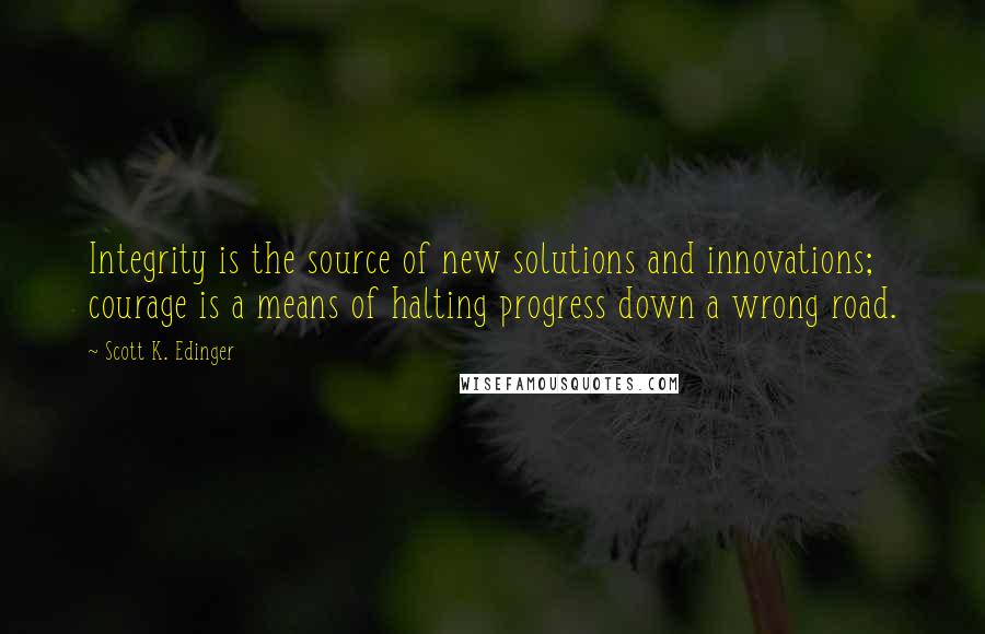 Scott K. Edinger Quotes: Integrity is the source of new solutions and innovations; courage is a means of halting progress down a wrong road.
