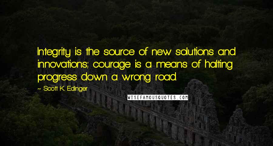 Scott K. Edinger Quotes: Integrity is the source of new solutions and innovations; courage is a means of halting progress down a wrong road.