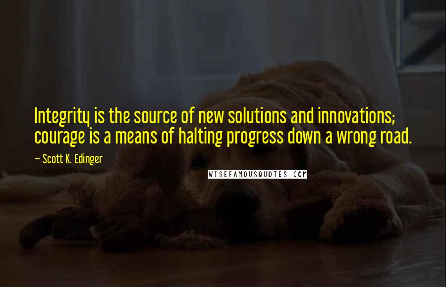 Scott K. Edinger Quotes: Integrity is the source of new solutions and innovations; courage is a means of halting progress down a wrong road.