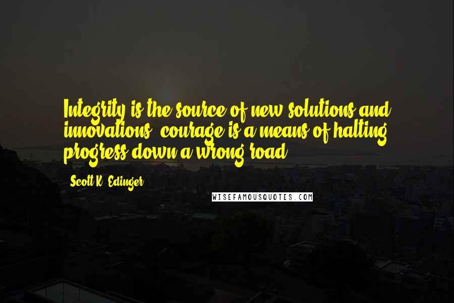 Scott K. Edinger Quotes: Integrity is the source of new solutions and innovations; courage is a means of halting progress down a wrong road.