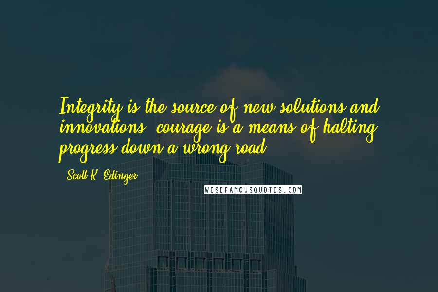 Scott K. Edinger Quotes: Integrity is the source of new solutions and innovations; courage is a means of halting progress down a wrong road.