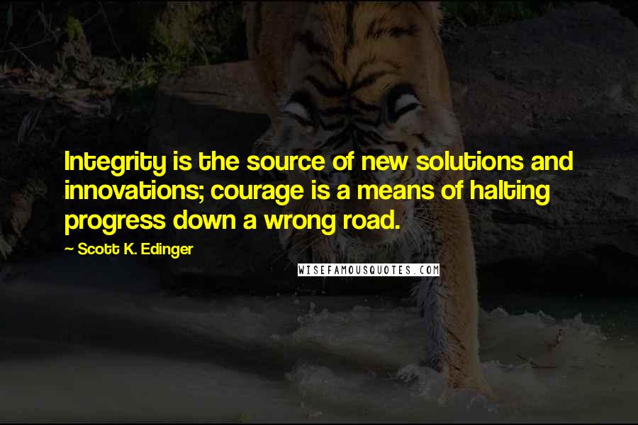 Scott K. Edinger Quotes: Integrity is the source of new solutions and innovations; courage is a means of halting progress down a wrong road.